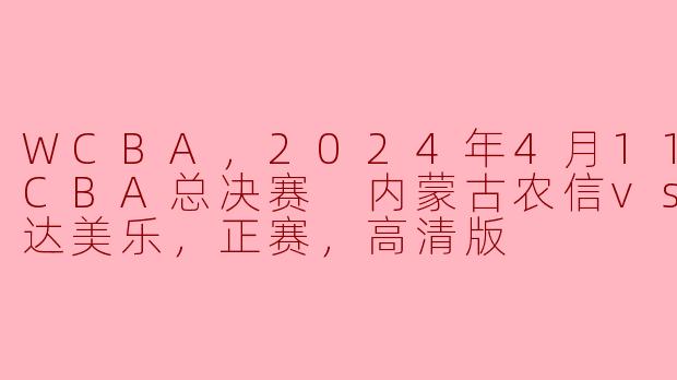 WCBA，2024年4月11日 WCBA总决赛 内蒙古农信vs四川远达美乐，正赛，高清版